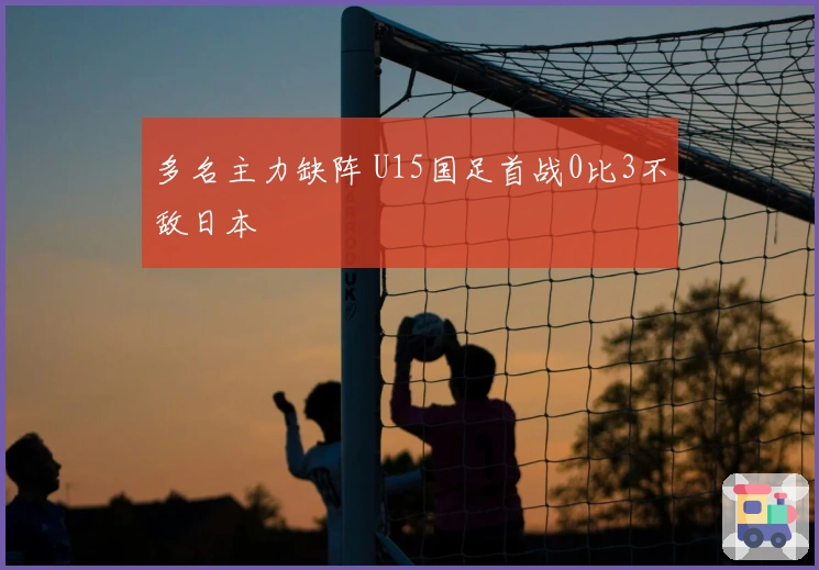 多名主力缺阵 U15国足首战0比3不敌日本