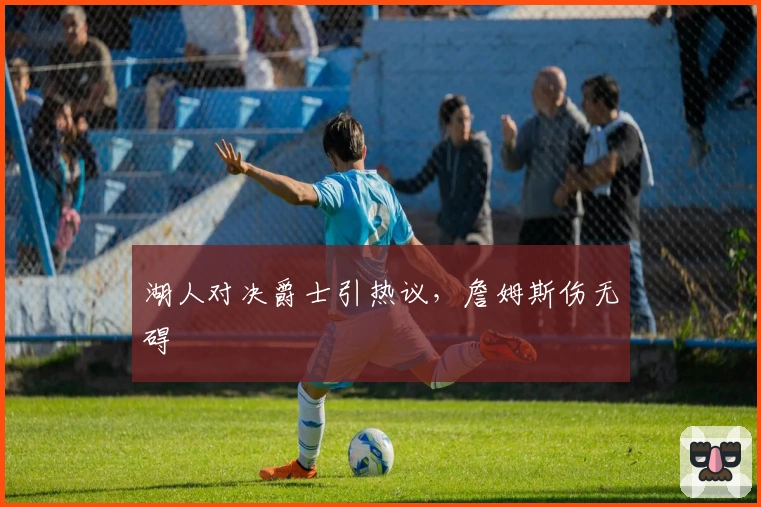 湖人对决爵士引热议，詹姆斯伤无碍