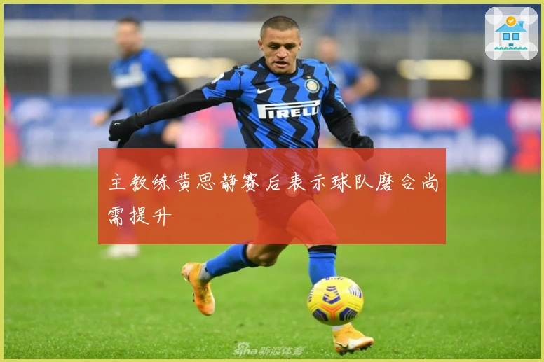 主教练黄思静赛后表示球队磨合尚需提升