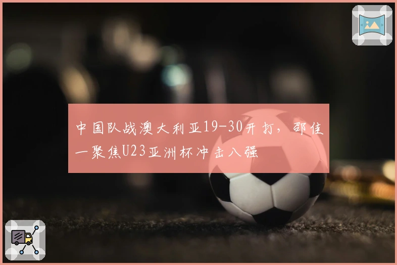 中国队战澳大利亚19-30开打，邵佳一聚焦U23亚洲杯冲击八强