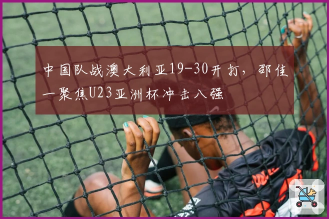 中国队战澳大利亚19-30开打，邵佳一聚焦U23亚洲杯冲击八强