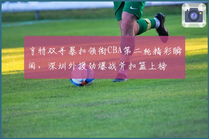 亨特双手暴扣领衔CBA第二轮精彩瞬间，深圳外援劲爆战斧扣篮上榜